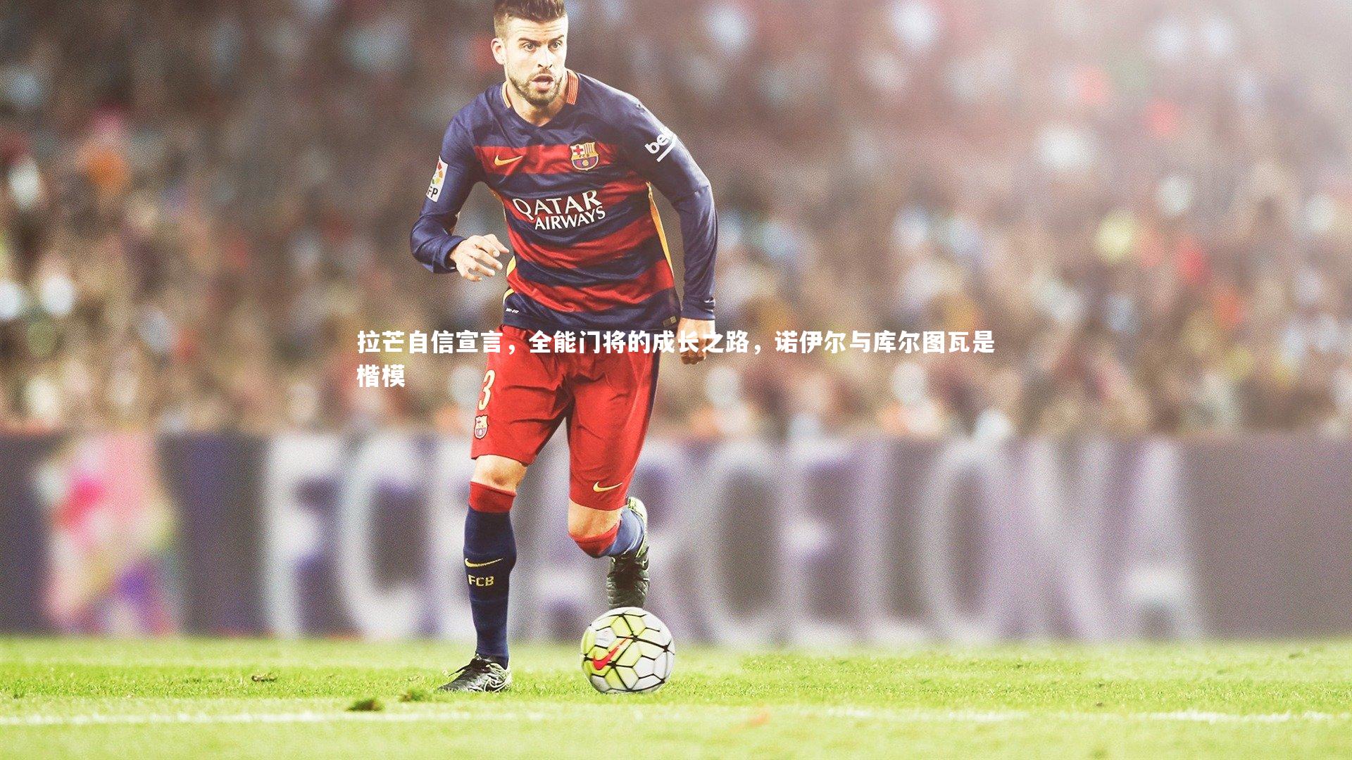 九游体育官方入口-拉芒自信宣言，全能门将的成长之路，诺伊尔与库尔图瓦是楷模-第2张图片-九游体育